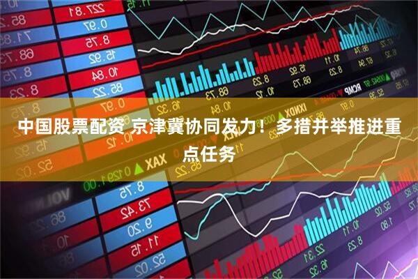 中国股票配资 京津冀协同发力！多措并举推进重点任务