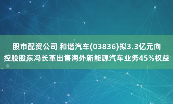 股市配资公司 和谐汽车(03836)拟3.3亿元向控股股东冯长革出售海外新能源汽车业务45%权益