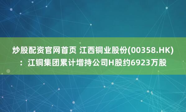 炒股配资官网首页 江西铜业股份(00358.HK)：江铜集团累计增持公司H股约6923万股