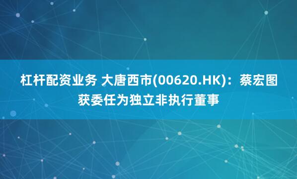 杠杆配资业务 大唐西市(00620.HK)：蔡宏图获委任为独立非执行董事