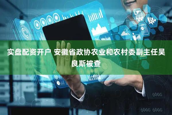 实盘配资开户 安徽省政协农业和农村委副主任吴良斯被查