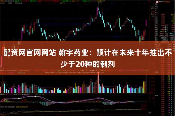 配资网官网网站 翰宇药业：预计在未来十年推出不少于20种的制剂