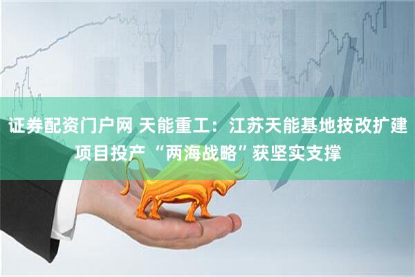 证券配资门户网 天能重工：江苏天能基地技改扩建项目投产 “两海战略”获坚实支撑