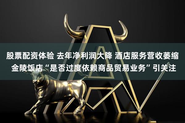 股票配资体验 去年净利润大降 酒店服务营收萎缩 金陵饭店“是否过度依赖商品贸易业务”引关注