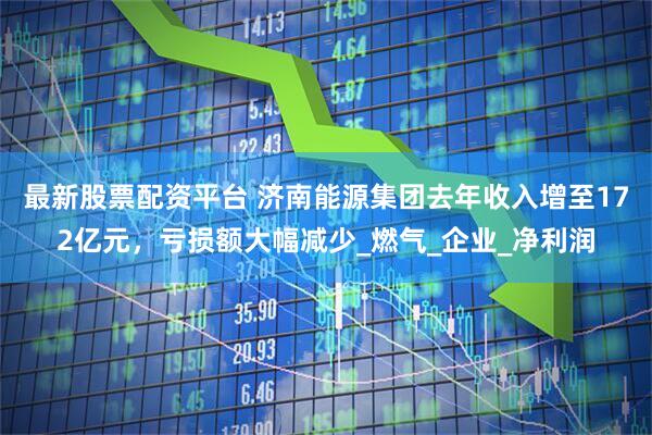 最新股票配资平台 济南能源集团去年收入增至172亿元，亏损额大幅减少_燃气_企业_净利润