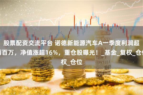 股票配资交流平台 诺德新能源汽车A一季度利润超两百万，净值涨超16%，重仓股曝光！_基金_复权_仓位
