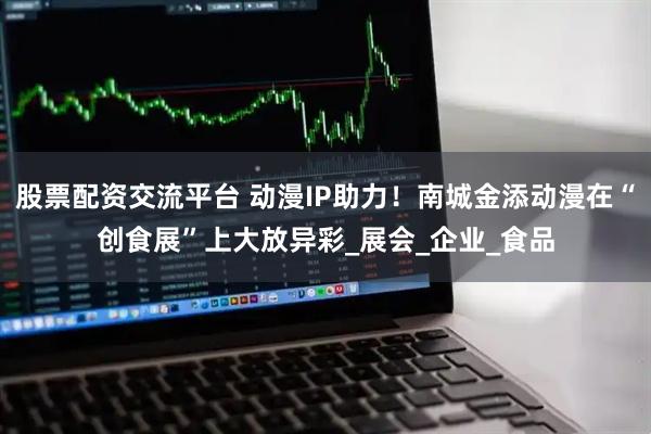 股票配资交流平台 动漫IP助力！南城金添动漫在“创食展”上大放异彩_展会_企业_食品