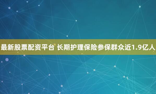 最新股票配资平台 长期护理保险参保群众近1.9亿人