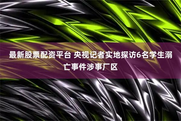最新股票配资平台 央视记者实地探访6名学生溺亡事件涉事厂区