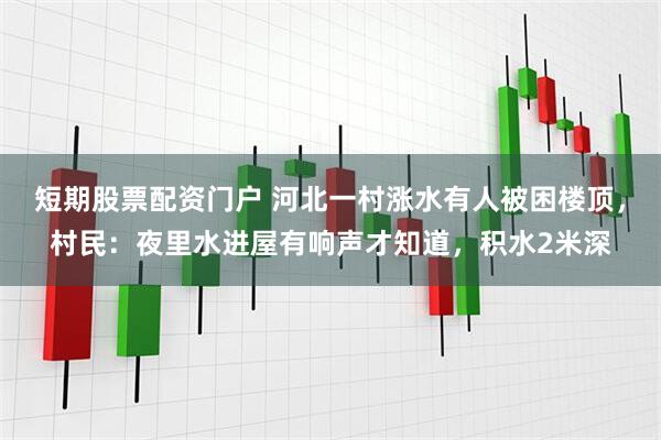 短期股票配资门户 河北一村涨水有人被困楼顶，村民：夜里水进屋有响声才知道，积水2米深