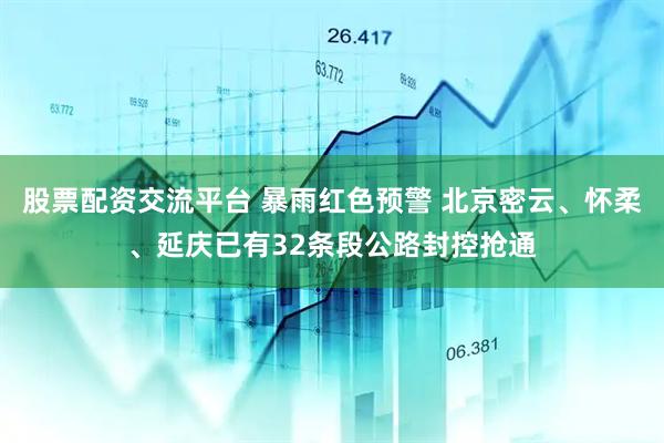 股票配资交流平台 暴雨红色预警 北京密云、怀柔、延庆已有32条段公路封控抢通