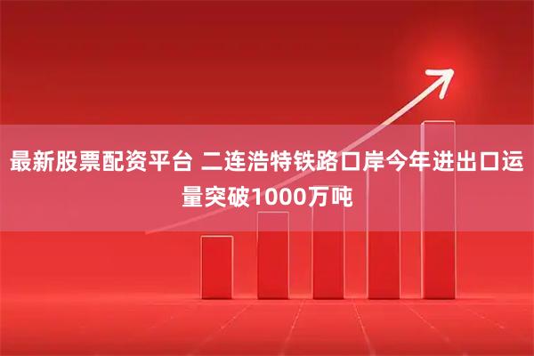 最新股票配资平台 二连浩特铁路口岸今年进出口运量突破1000万吨
