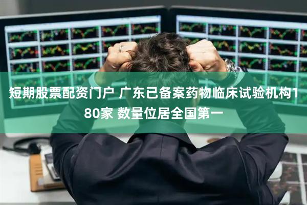 短期股票配资门户 广东已备案药物临床试验机构180家 数量位居全国第一