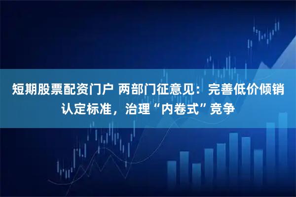 短期股票配资门户 两部门征意见：完善低价倾销认定标准，治理“内卷式”竞争