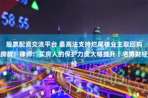 股票配资交流平台 最高法支持烂尾楼业主取回购房款！律师：买房人的保护力度大幅提升｜宅男财经