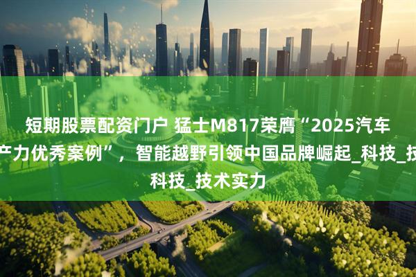 短期股票配资门户 猛士M817荣膺“2025汽车新质生产力优秀案例”，智能越野引领中国品牌崛起_科技_技术实力