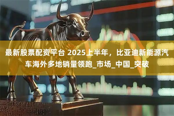 最新股票配资平台 2025上半年，比亚迪新能源汽车海外多地销量领跑_市场_中国_突破
