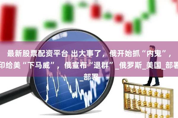 最新股票配资平台 出大事了，俄开始抓“内鬼”，印给美“下马威”，俄宣布“退群”_俄罗斯_美国_部署