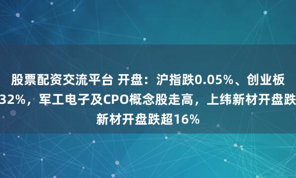 股票配资交流平台 开盘：沪指跌0.05%、创业板指跌0.32%，军工电子及CPO概念股走高，上纬新材开盘跌超16%