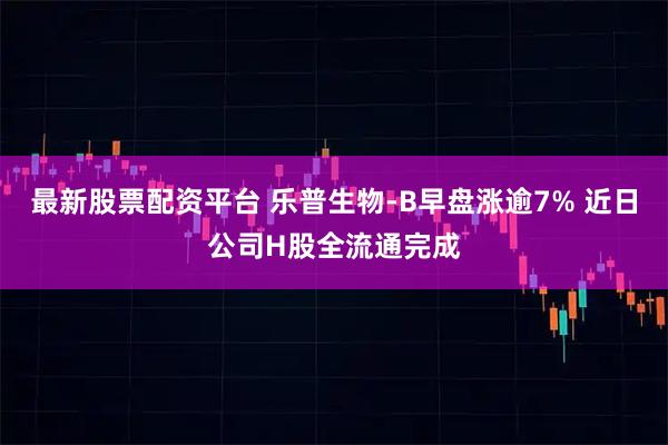 最新股票配资平台 乐普生物-B早盘涨逾7% 近日公司H股全流通完成