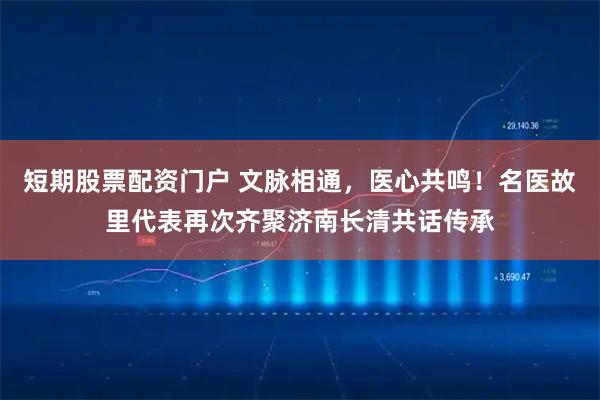 短期股票配资门户 文脉相通，医心共鸣！名医故里代表再次齐聚济南长清共话传承
