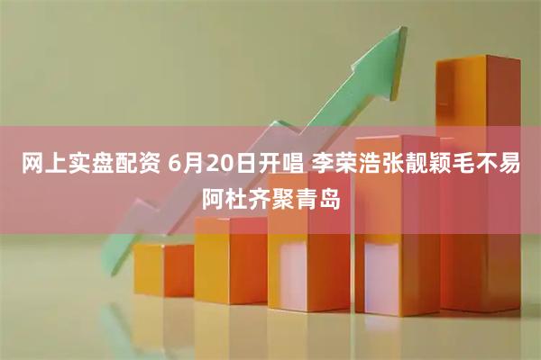 网上实盘配资 6月20日开唱 李荣浩张靓颖毛不易阿杜齐聚青岛