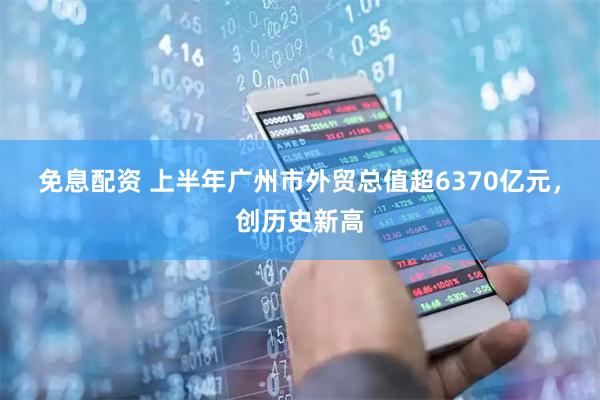 免息配资 上半年广州市外贸总值超6370亿元，创历史新高
