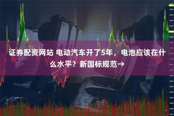 证券配资网站 电动汽车开了5年，电池应该在什么水平？新国标规范→