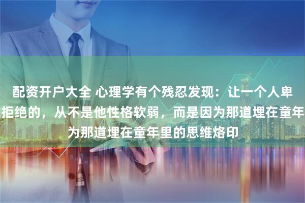 配资开户大全 心理学有个残忍发现：让一个人卑微讨好、不敢拒绝的，从不是他性格软弱，而是因为那道埋在童年里的思维烙印
