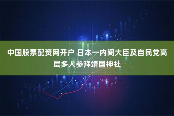 中国股票配资网开户 日本一内阁大臣及自民党高层多人参拜靖国神社