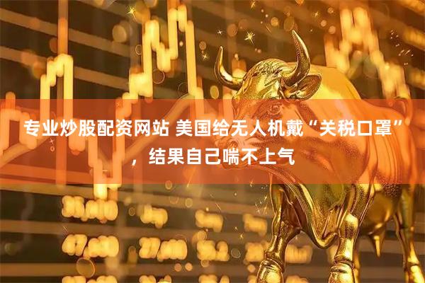 专业炒股配资网站 美国给无人机戴“关税口罩”，结果自己喘不上气