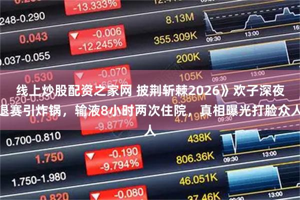 线上炒股配资之家网 披荆斩棘2026》欢子深夜退赛引炸锅，输液8小时两次住院，真相曝光打脸众人