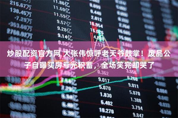 炒股配资官方网 大张伟惊呼老天爷鼓掌！废品公子自曝买房亏光积蓄，全场笑完却哭了