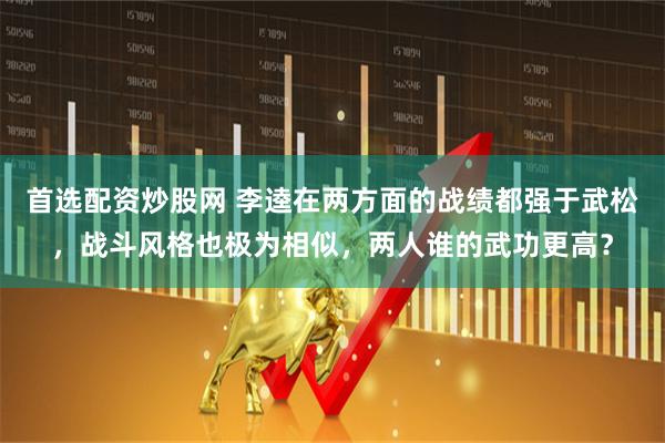 首选配资炒股网 李逵在两方面的战绩都强于武松，战斗风格也极为相似，两人谁的武功更高？