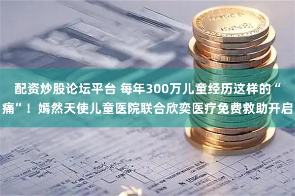 配资炒股论坛平台 每年300万儿童经历这样的“痛”！嫣然天使儿童医院联合欣奕医疗免费救助开启