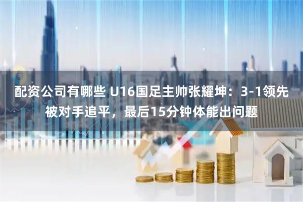 配资公司有哪些 U16国足主帅张耀坤：3-1领先被对手追平，最后15分钟体能出问题