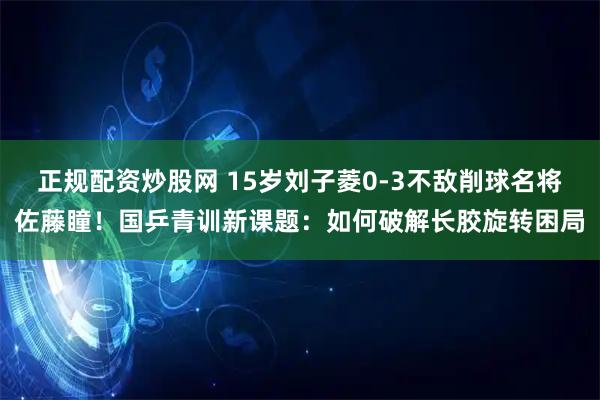 正规配资炒股网 15岁刘子菱0-3不敌削球名将佐藤瞳！国乒青训新课题：如何破解长胶旋转困局
