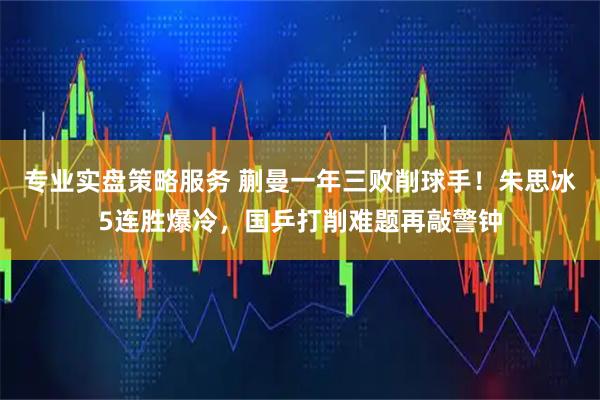 专业实盘策略服务 蒯曼一年三败削球手！朱思冰5连胜爆冷，国乒打削难题再敲警钟